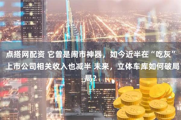 点搭网配资 它曾是闹市神器，如今近半在“吃灰”，上市公司相关收入也减半 未来，立体车库如何破局？