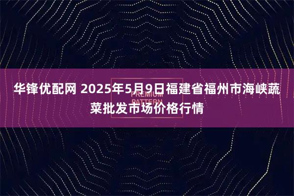 华锋优配网 2025年5月9日福建省福州市海峡蔬菜批发市场价格行情