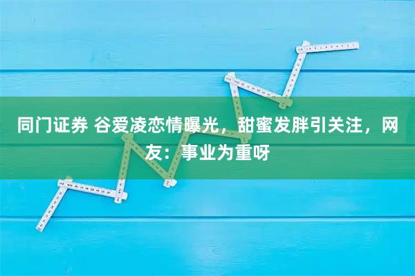 同门证券 谷爱凌恋情曝光，甜蜜发胖引关注，网友：事业为重呀