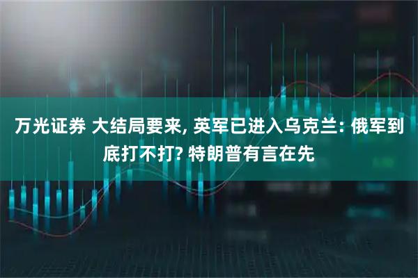 万光证券 大结局要来, 英军已进入乌克兰: 俄军到底打不打? 特朗普有言在先