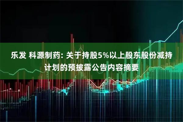 乐发 科源制药: 关于持股5%以上股东股份减持计划的预披露公告内容摘要