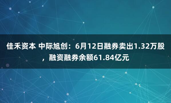 佳禾资本 中际旭创:6月12日融券卖出1.32万股,融资融券余额61.84亿元