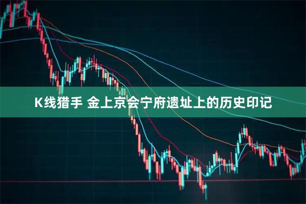 K线猎手 金上京会宁府遗址上的历史印记