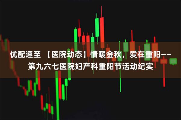 优配速至 【医院动态】情暖金秋，爱在重阳——第九六七医院妇产科重阳节活动纪实